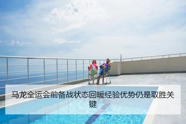 马龙全运会前备战状态回暖经验优势仍是取胜关键