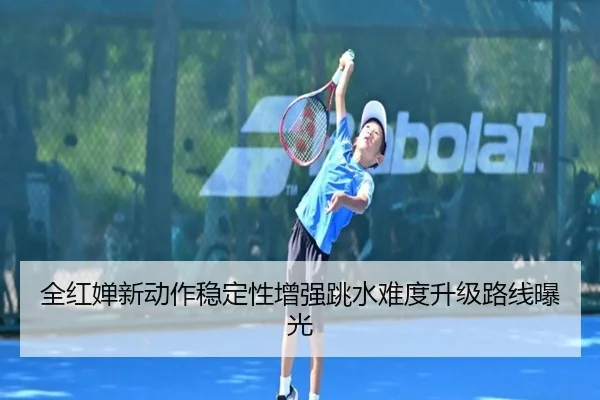 全红婵新动作稳定性增强跳水难度升级路线曝光